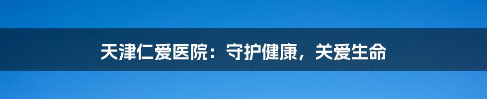 天津仁爱医院：守护健康，关爱生命