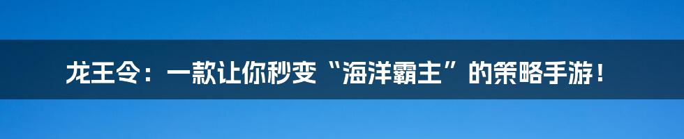 龙王令：一款让你秒变“海洋霸主”的策略手游！