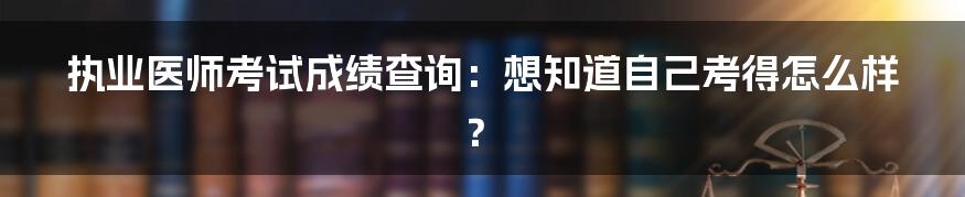 执业医师考试成绩查询：想知道自己考得怎么样？