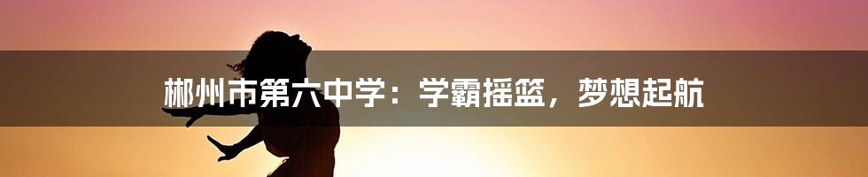 郴州市第六中学：学霸摇篮，梦想起航