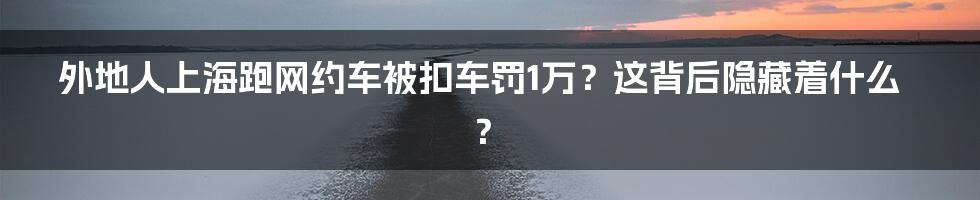 外地人上海跑网约车被扣车罚1万？这背后隐藏着什么？