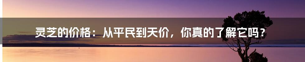 灵芝的价格：从平民到天价，你真的了解它吗？