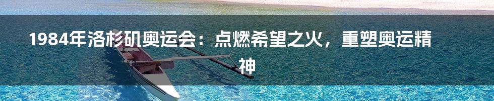 1984年洛杉矶奥运会：点燃希望之火，重塑奥运精神