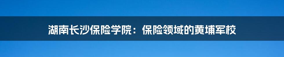 湖南长沙保险学院：保险领域的黄埔军校