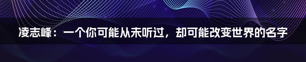 凌志峰：一个你可能从未听过，却可能改变世界的名字