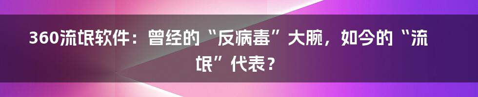 360流氓软件：曾经的“反病毒”大腕，如今的“流氓”代表？