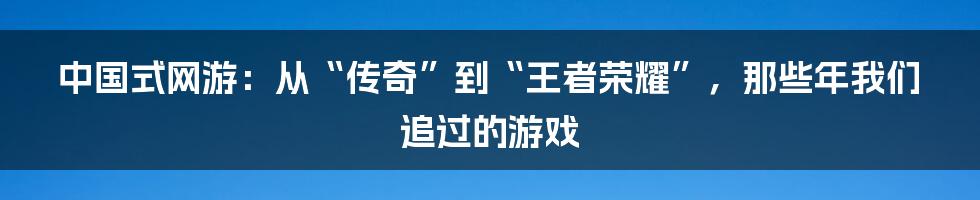 中国式网游：从“传奇”到“王者荣耀”，那些年我们追过的游戏