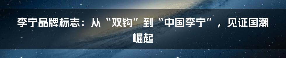 李宁品牌标志：从“双钩”到“中国李宁”，见证国潮崛起