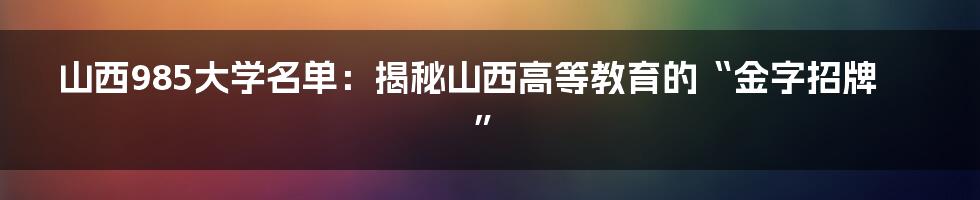 山西985大学名单：揭秘山西高等教育的“金字招牌”