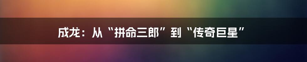 成龙：从“拼命三郎”到“传奇巨星”