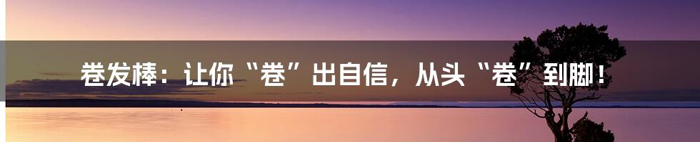 卷发棒：让你“卷”出自信，从头“卷”到脚！