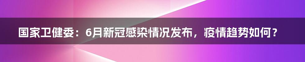 国家卫健委：6月新冠感染情况发布，疫情趋势如何？