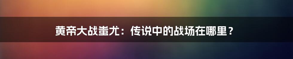 黄帝大战蚩尤：传说中的战场在哪里？