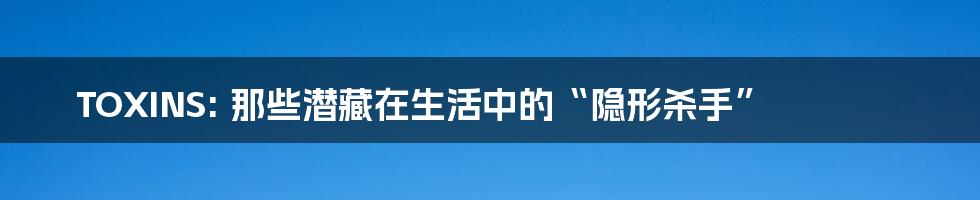 TOXINS: 那些潜藏在生活中的“隐形杀手”