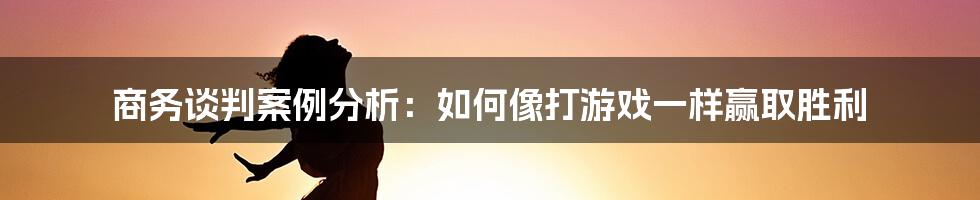 商务谈判案例分析：如何像打游戏一样赢取胜利