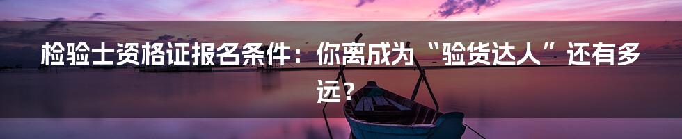 检验士资格证报名条件：你离成为“验货达人”还有多远？