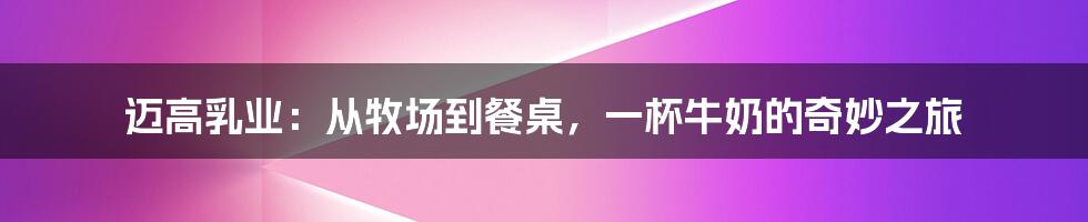 迈高乳业：从牧场到餐桌，一杯牛奶的奇妙之旅