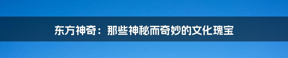 东方神奇：那些神秘而奇妙的文化瑰宝