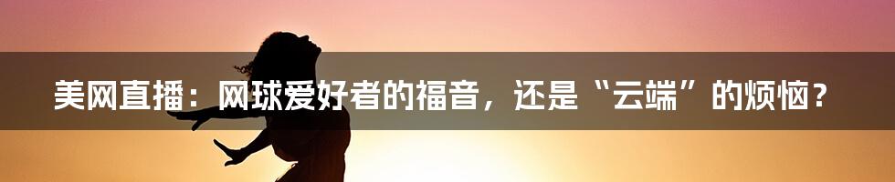 美网直播：网球爱好者的福音，还是“云端”的烦恼？