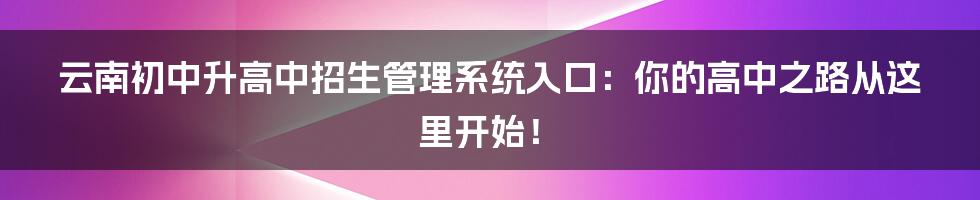 云南初中升高中招生管理系统入口：你的高中之路从这里开始！