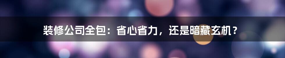 装修公司全包：省心省力，还是暗藏玄机？