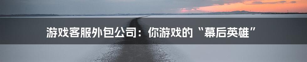 游戏客服外包公司：你游戏的“幕后英雄”