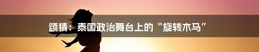 颂猜：泰国政治舞台上的“旋转木马”