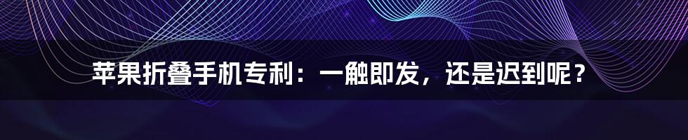 苹果折叠手机专利：一触即发，还是迟到呢？