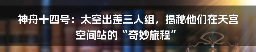 神舟十四号：太空出差三人组，揭秘他们在天宫空间站的“奇妙旅程”