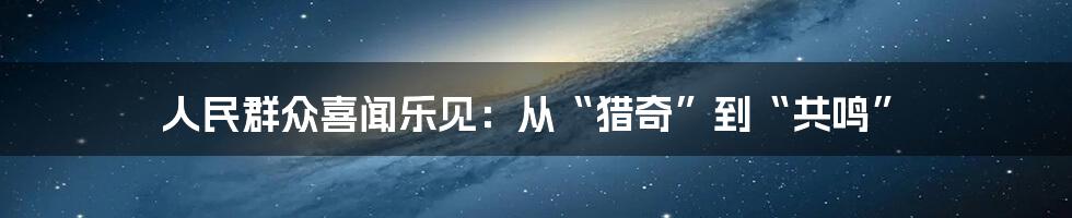 人民群众喜闻乐见：从“猎奇”到“共鸣”