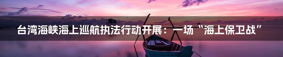 台湾海峡海上巡航执法行动开展：一场“海上保卫战”