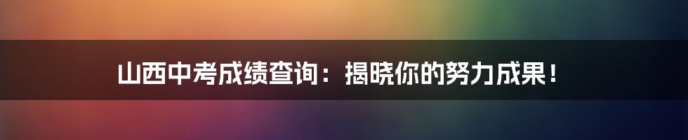 山西中考成绩查询：揭晓你的努力成果！