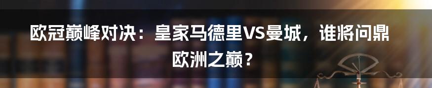 欧冠巅峰对决：皇家马德里VS曼城，谁将问鼎欧洲之巅？