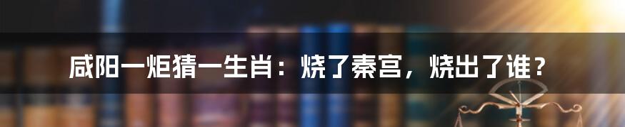 咸阳一炬猜一生肖：烧了秦宫，烧出了谁？