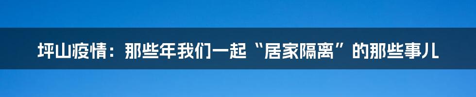 坪山疫情：那些年我们一起“居家隔离”的那些事儿