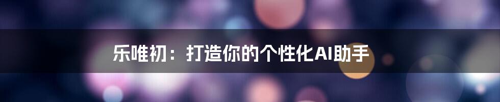 乐唯初：打造你的个性化AI助手