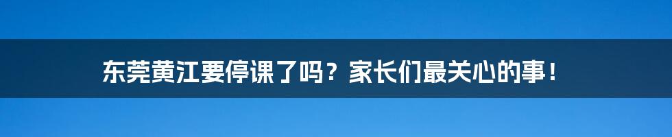 东莞黄江要停课了吗？家长们最关心的事！