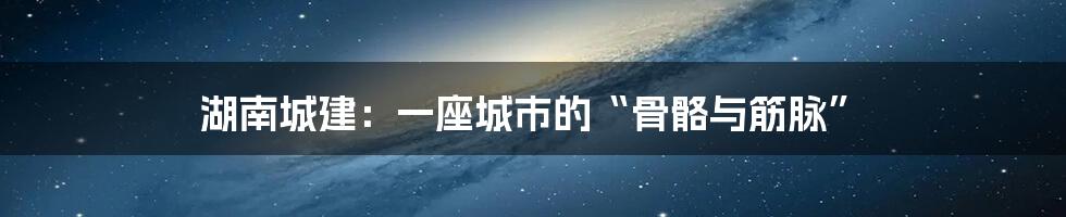 湖南城建：一座城市的“骨骼与筋脉”