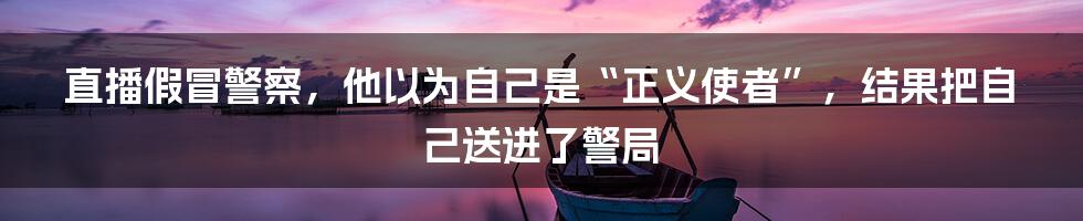 直播假冒警察，他以为自己是“正义使者”，结果把自己送进了警局