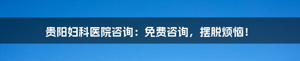 贵阳妇科医院咨询：免费咨询，摆脱烦恼！