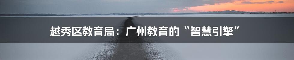 越秀区教育局：广州教育的“智慧引擎”