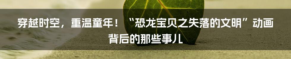 穿越时空，重温童年！“恐龙宝贝之失落的文明”动画背后的那些事儿