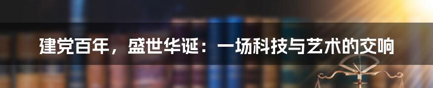 建党百年，盛世华诞：一场科技与艺术的交响