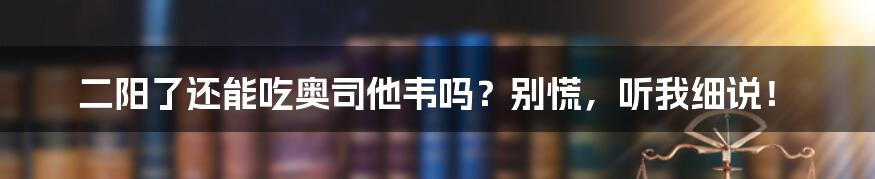 二阳了还能吃奥司他韦吗？别慌，听我细说！