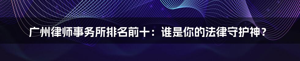 广州律师事务所排名前十：谁是你的法律守护神？