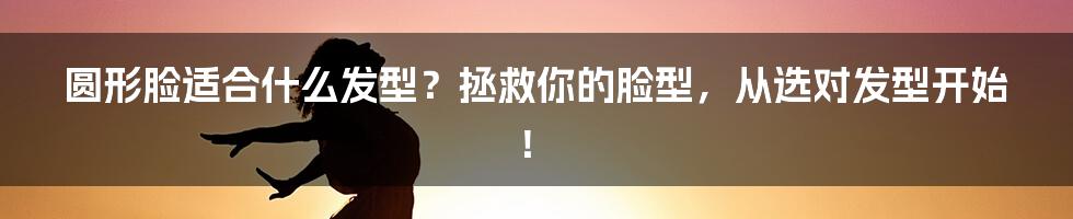 圆形脸适合什么发型？拯救你的脸型，从选对发型开始！