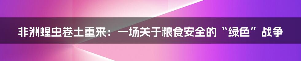 非洲蝗虫卷土重来：一场关于粮食安全的“绿色”战争