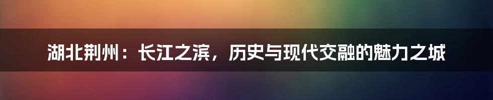 湖北荆州：长江之滨，历史与现代交融的魅力之城