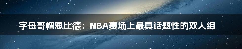 字母哥帽恩比德：NBA赛场上最具话题性的双人组