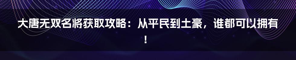 大唐无双名将获取攻略：从平民到土豪，谁都可以拥有！